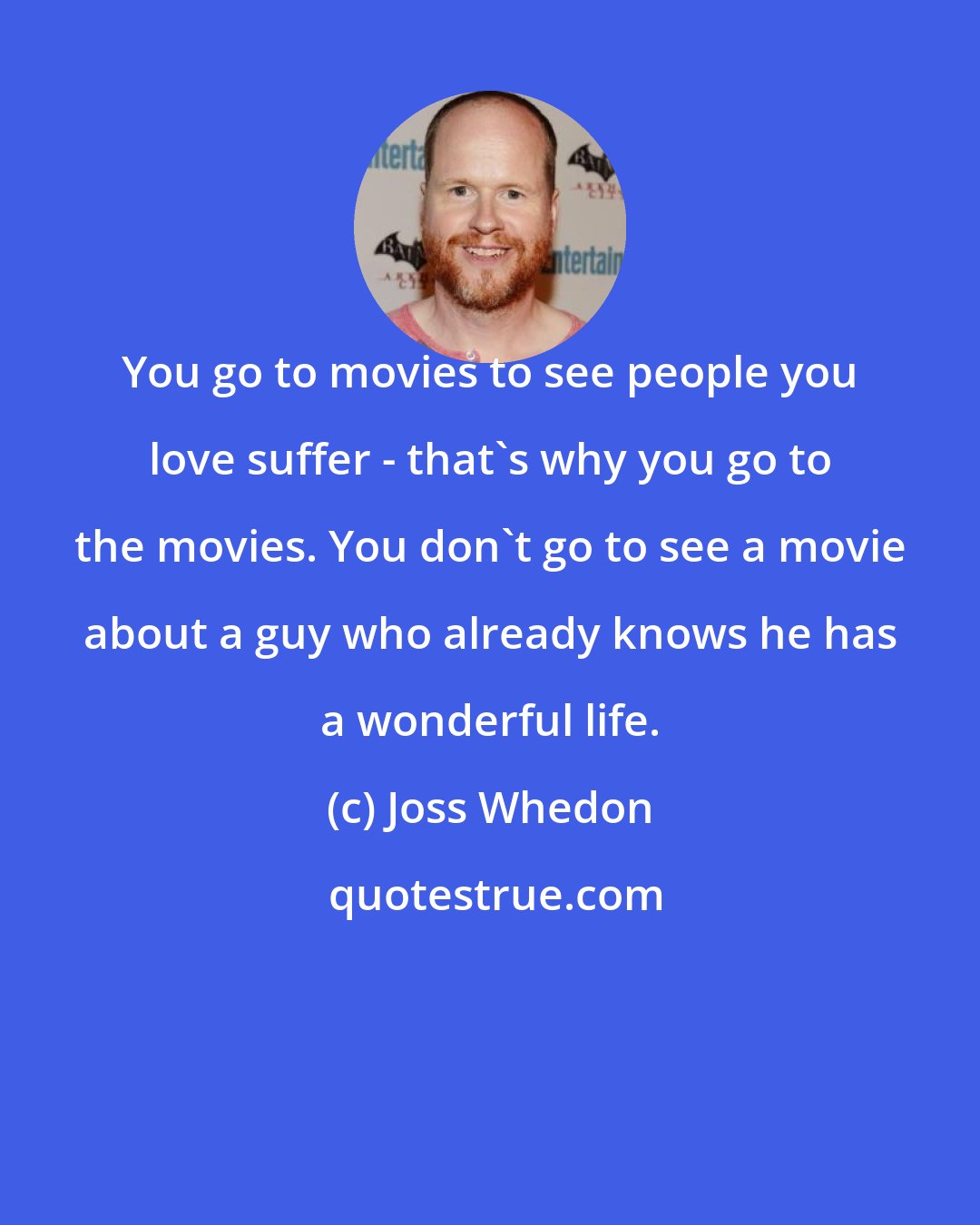 Joss Whedon: You go to movies to see people you love suffer - that's why you go to the movies. You don't go to see a movie about a guy who already knows he has a wonderful life.