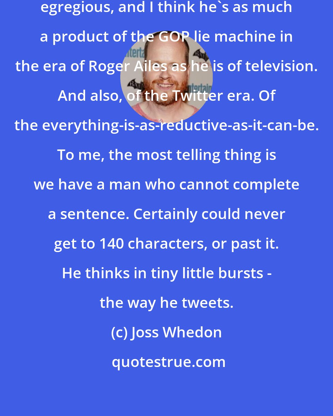 Joss Whedon: I think the Trump thing is particularly egregious, and I think he's as much a product of the GOP lie machine in the era of Roger Ailes as he is of television. And also, of the Twitter era. Of the everything-is-as-reductive-as-it-can-be. To me, the most telling thing is we have a man who cannot complete a sentence. Certainly could never get to 140 characters, or past it. He thinks in tiny little bursts - the way he tweets.