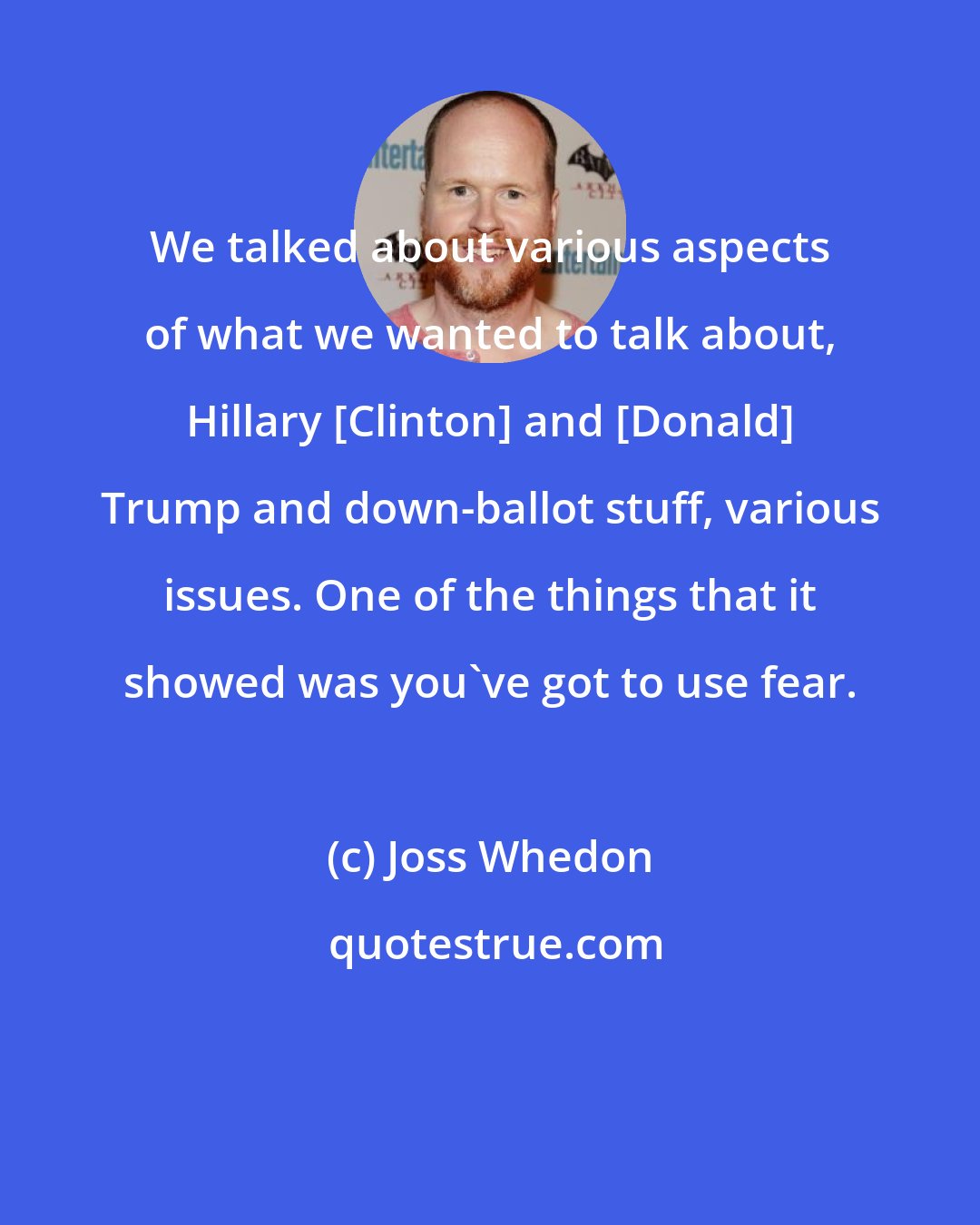 Joss Whedon: We talked about various aspects of what we wanted to talk about, Hillary [Clinton] and [Donald] Trump and down-ballot stuff, various issues. One of the things that it showed was you've got to use fear.