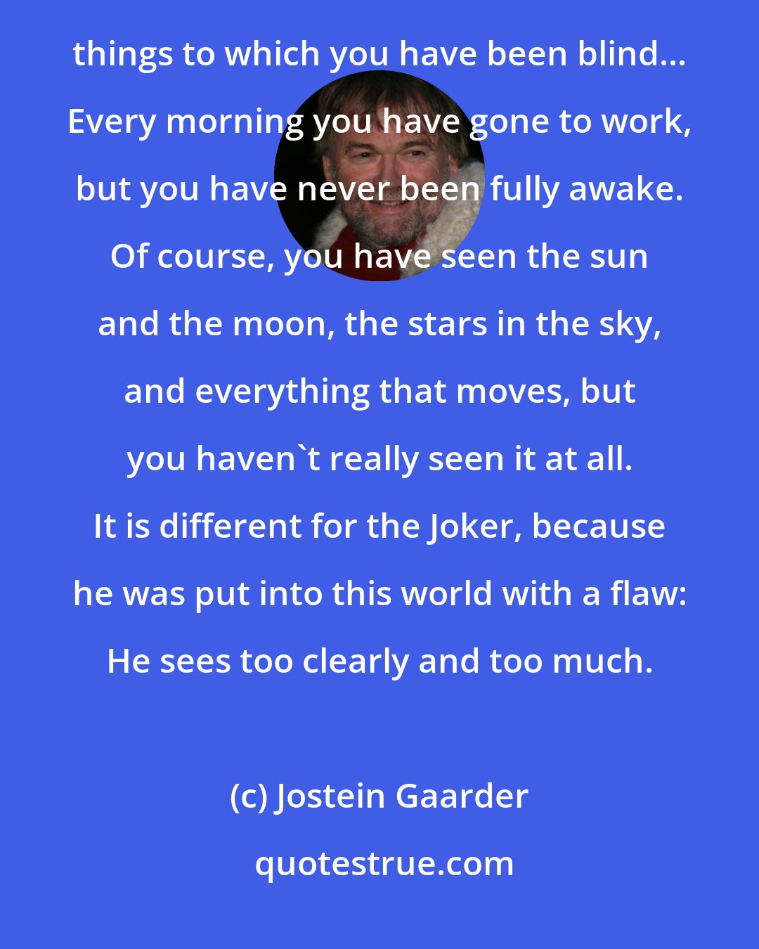 Jostein Gaarder: I have gone around observing your activities from the outside. Because of this I have also been able to see things to which you have been blind... Every morning you have gone to work, but you have never been fully awake. Of course, you have seen the sun and the moon, the stars in the sky, and everything that moves, but you haven't really seen it at all. It is different for the Joker, because he was put into this world with a flaw: He sees too clearly and too much.