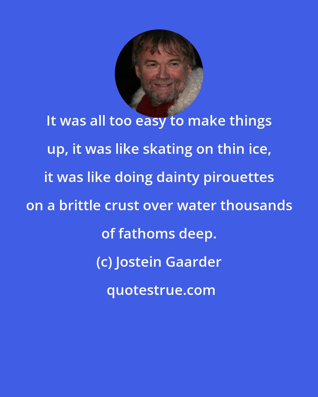 Jostein Gaarder: It was all too easy to make things up, it was like skating on thin ice, it was like doing dainty pirouettes on a brittle crust over water thousands of fathoms deep.