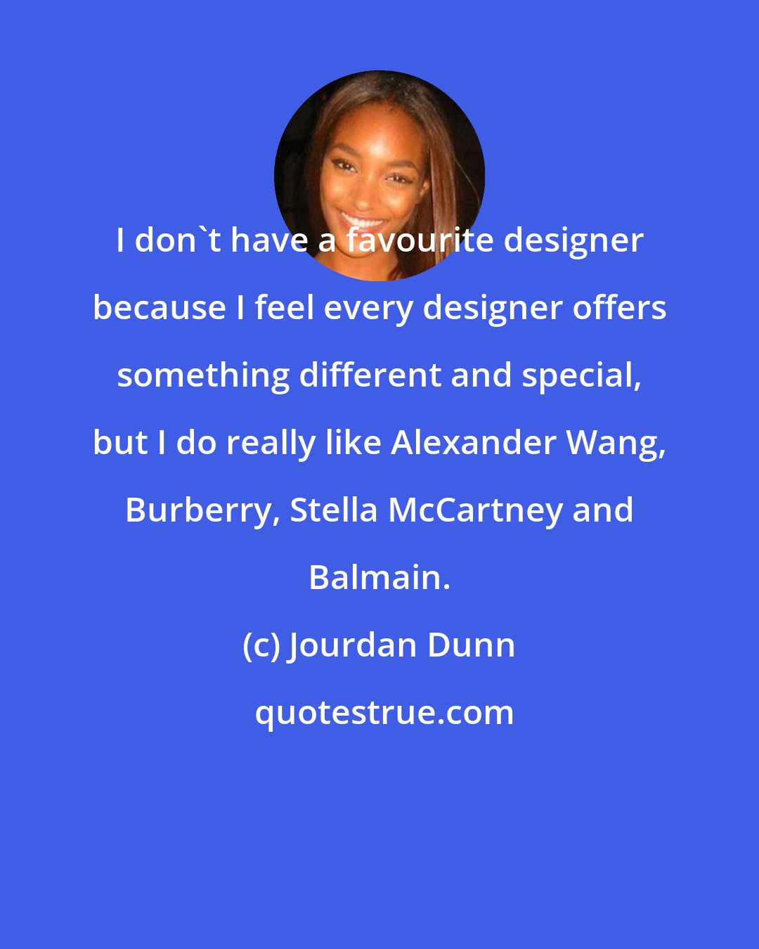 Jourdan Dunn: I don't have a favourite designer because I feel every designer offers something different and special, but I do really like Alexander Wang, Burberry, Stella McCartney and Balmain.