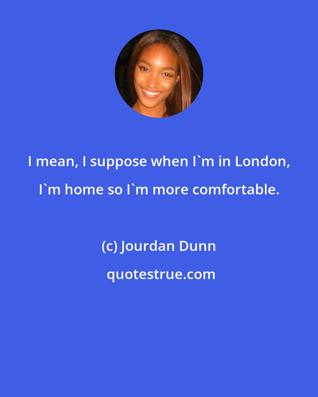 Jourdan Dunn: I mean, I suppose when I'm in London, I'm home so I'm more comfortable.