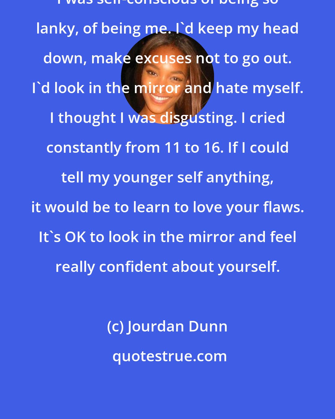 Jourdan Dunn: I was self-conscious of being so lanky, of being me. I'd keep my head down, make excuses not to go out. I'd look in the mirror and hate myself. I thought I was disgusting. I cried constantly from 11 to 16. If I could tell my younger self anything, it would be to learn to love your flaws. It's OK to look in the mirror and feel really confident about yourself.