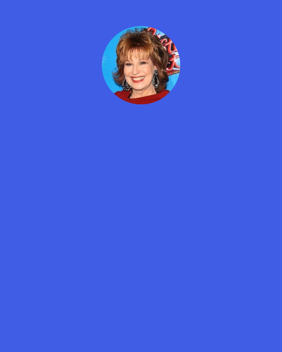 Joy Behar: I’m interested in so many different things and I’d like to cover a lot of territory. I’m trying to see my show as the Sunday Times. You have the Arts & Leisure section, you have the Op-Ed page, you have the Book Review...even the Style section has those wonderful essays about relationships.