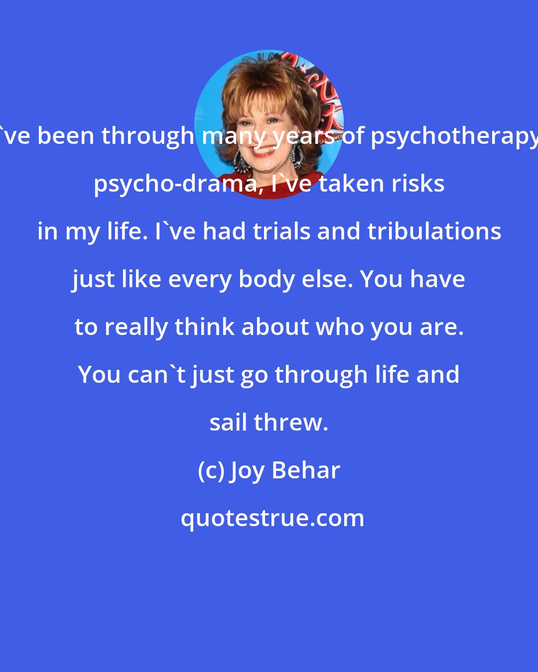 Joy Behar: I've been through many years of psychotherapy, psycho-drama, I've taken risks in my life. I've had trials and tribulations just like every body else. You have to really think about who you are. You can't just go through life and sail threw.