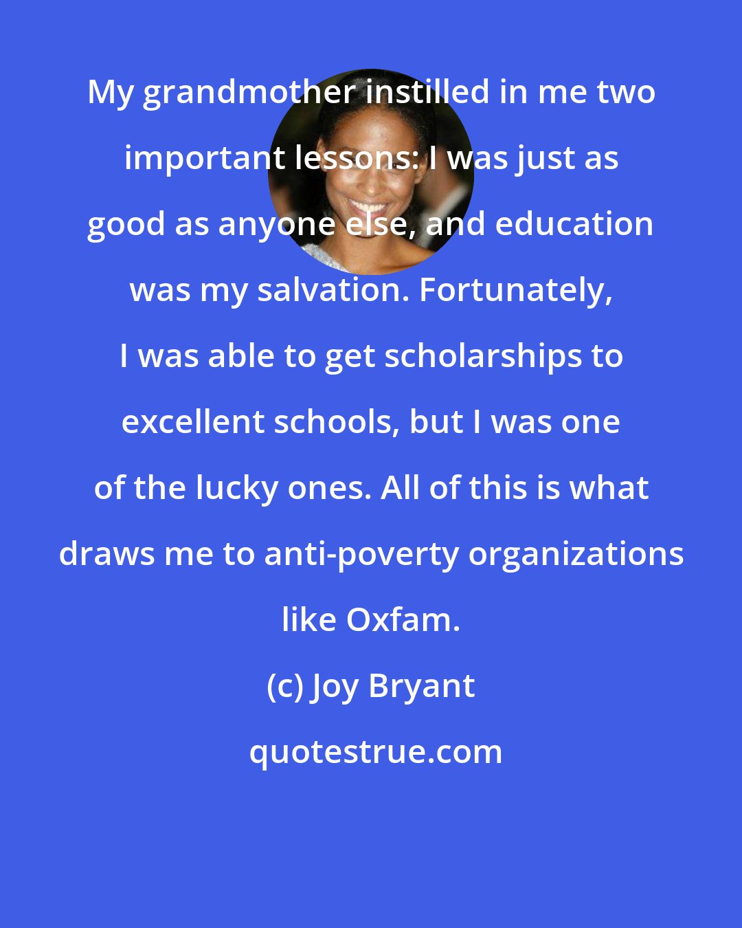 Joy Bryant: My grandmother instilled in me two important lessons: I was just as good as anyone else, and education was my salvation. Fortunately, I was able to get scholarships to excellent schools, but I was one of the lucky ones. All of this is what draws me to anti-poverty organizations like Oxfam.