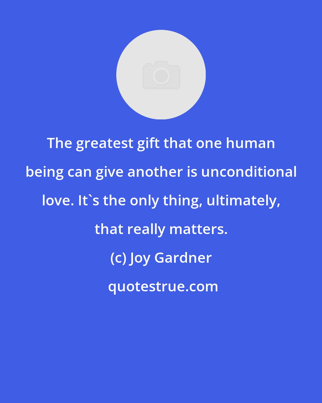 Joy Gardner: The greatest gift that one human being can give another is unconditional love. It's the only thing, ultimately, that really matters.