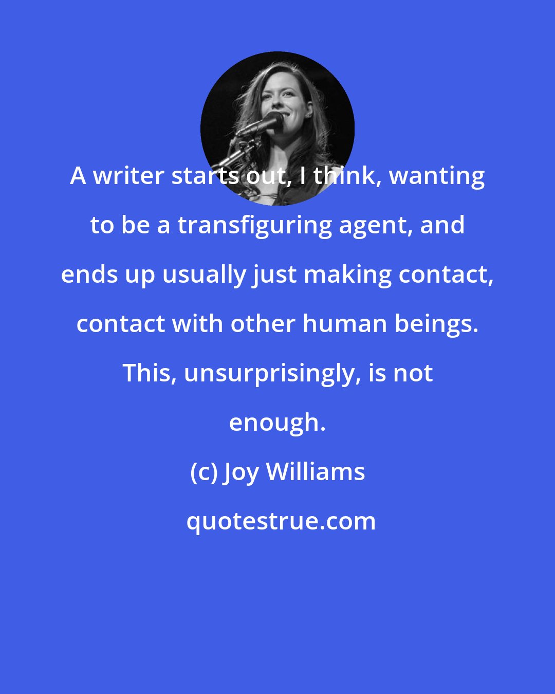 Joy Williams: A writer starts out, I think, wanting to be a transfiguring agent, and ends up usually just making contact, contact with other human beings. This, unsurprisingly, is not enough.