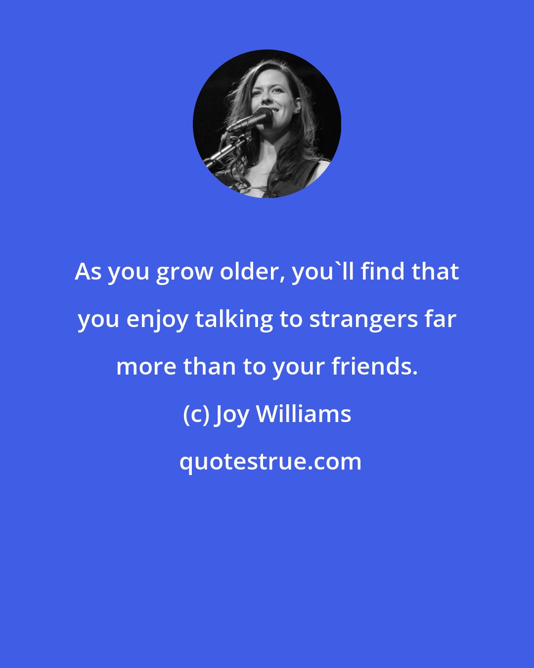 Joy Williams: As you grow older, you'll find that you enjoy talking to strangers far more than to your friends.