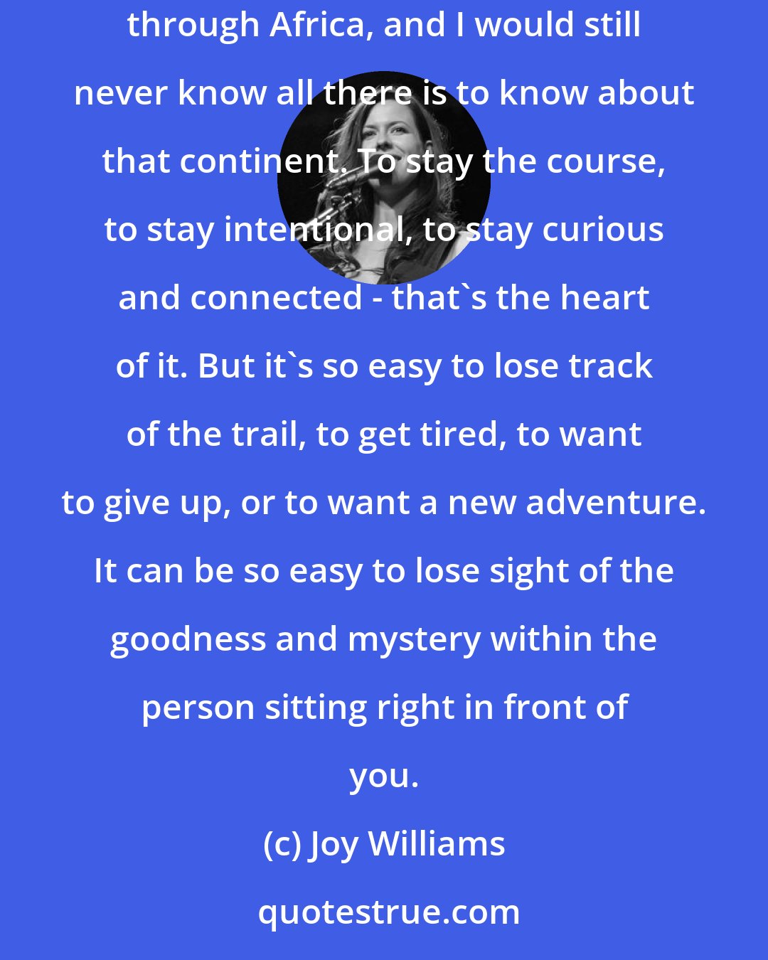 Joy Williams: Someone once told me a story about long term relationships. To think of them as a continent to explore. I could spend a lifetime backpacking through Africa, and I would still never know all there is to know about that continent. To stay the course, to stay intentional, to stay curious and connected - that's the heart of it. But it's so easy to lose track of the trail, to get tired, to want to give up, or to want a new adventure. It can be so easy to lose sight of the goodness and mystery within the person sitting right in front of you.