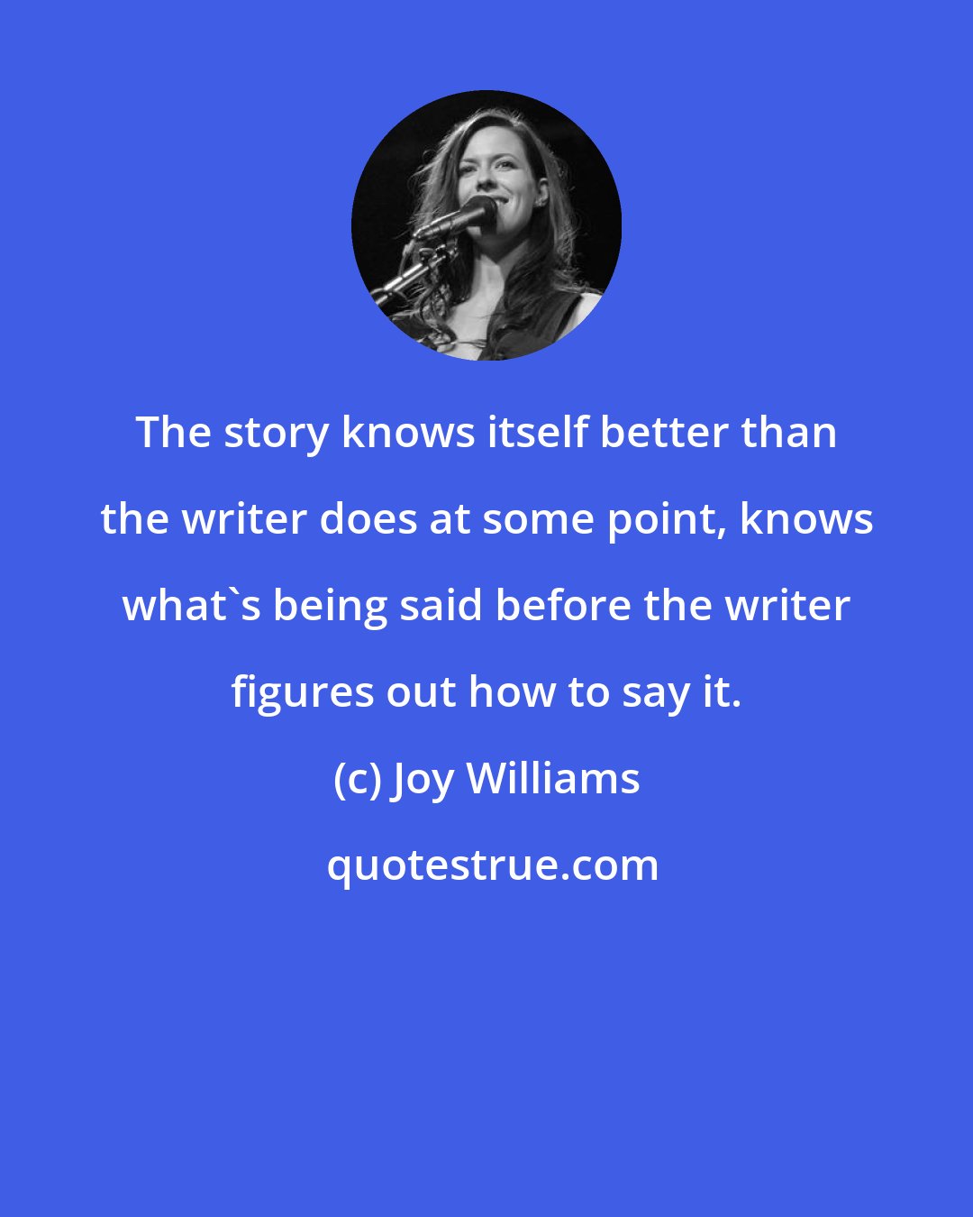 Joy Williams: The story knows itself better than the writer does at some point, knows what's being said before the writer figures out how to say it.