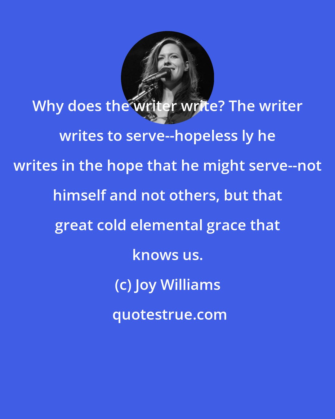 Joy Williams: Why does the writer write? The writer writes to serve--hopeless ly he writes in the hope that he might serve--not himself and not others, but that great cold elemental grace that knows us.