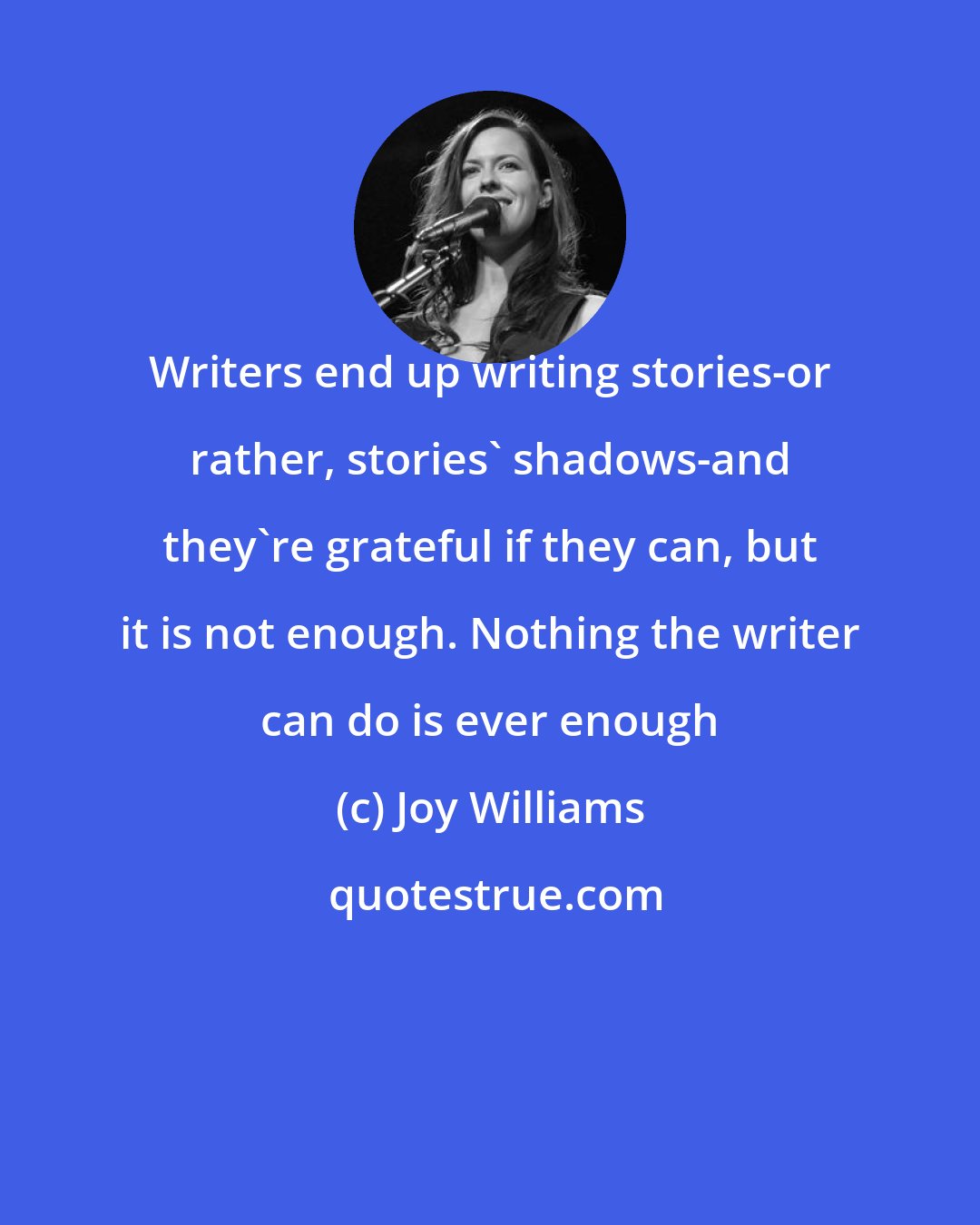 Joy Williams: Writers end up writing stories-or rather, stories' shadows-and they're grateful if they can, but it is not enough. Nothing the writer can do is ever enough