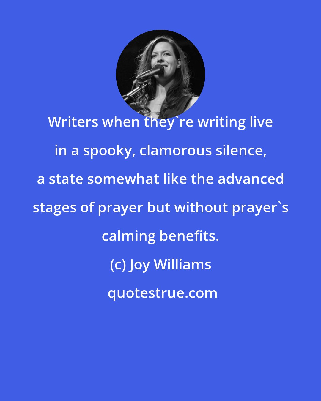 Joy Williams: Writers when they're writing live in a spooky, clamorous silence, a state somewhat like the advanced stages of prayer but without prayer's calming benefits.