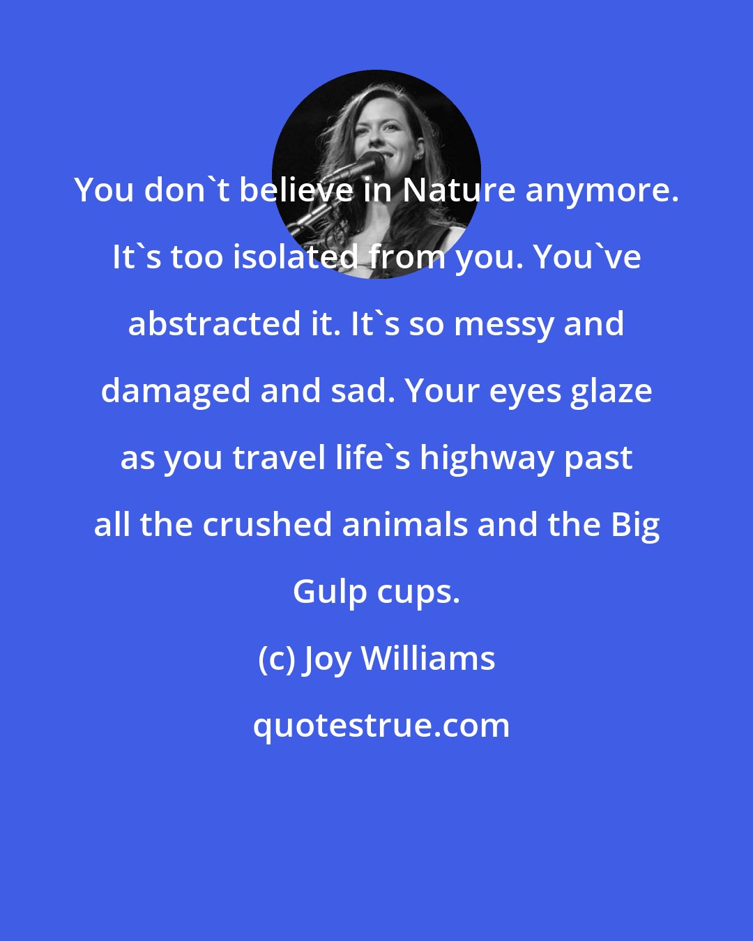 Joy Williams: You don't believe in Nature anymore. It's too isolated from you. You've abstracted it. It's so messy and damaged and sad. Your eyes glaze as you travel life's highway past all the crushed animals and the Big Gulp cups.