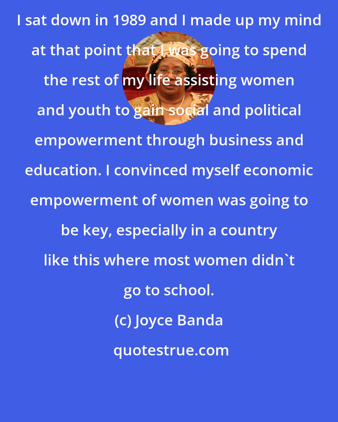 Joyce Banda: I sat down in 1989 and I made up my mind at that point that I was going to spend the rest of my life assisting women and youth to gain social and political empowerment through business and education. I convinced myself economic empowerment of women was going to be key, especially in a country like this where most women didn't go to school.