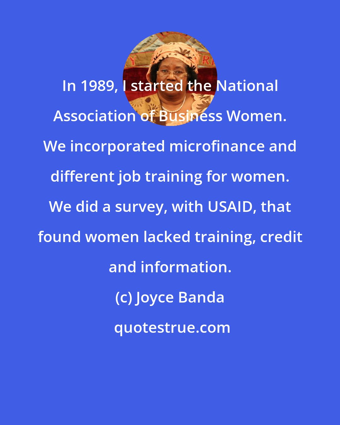 Joyce Banda: In 1989, I started the National Association of Business Women. We incorporated microfinance and different job training for women. We did a survey, with USAID, that found women lacked training, credit and information.