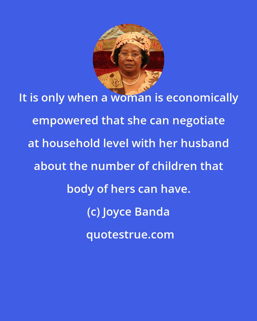 Joyce Banda: It is only when a woman is economically empowered that she can negotiate at household level with her husband about the number of children that body of hers can have.