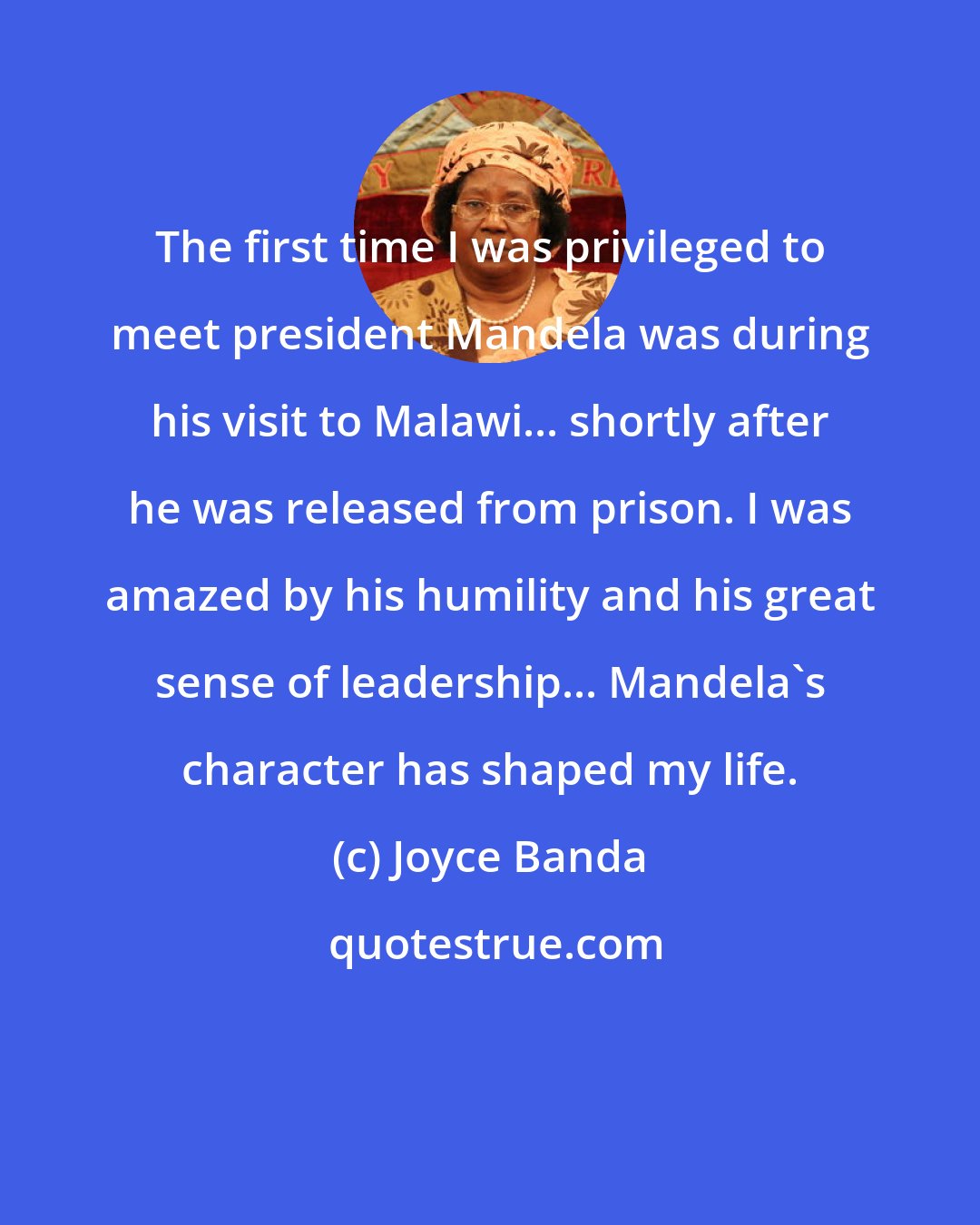 Joyce Banda: The first time I was privileged to meet president Mandela was during his visit to Malawi... shortly after he was released from prison. I was amazed by his humility and his great sense of leadership... Mandela's character has shaped my life.