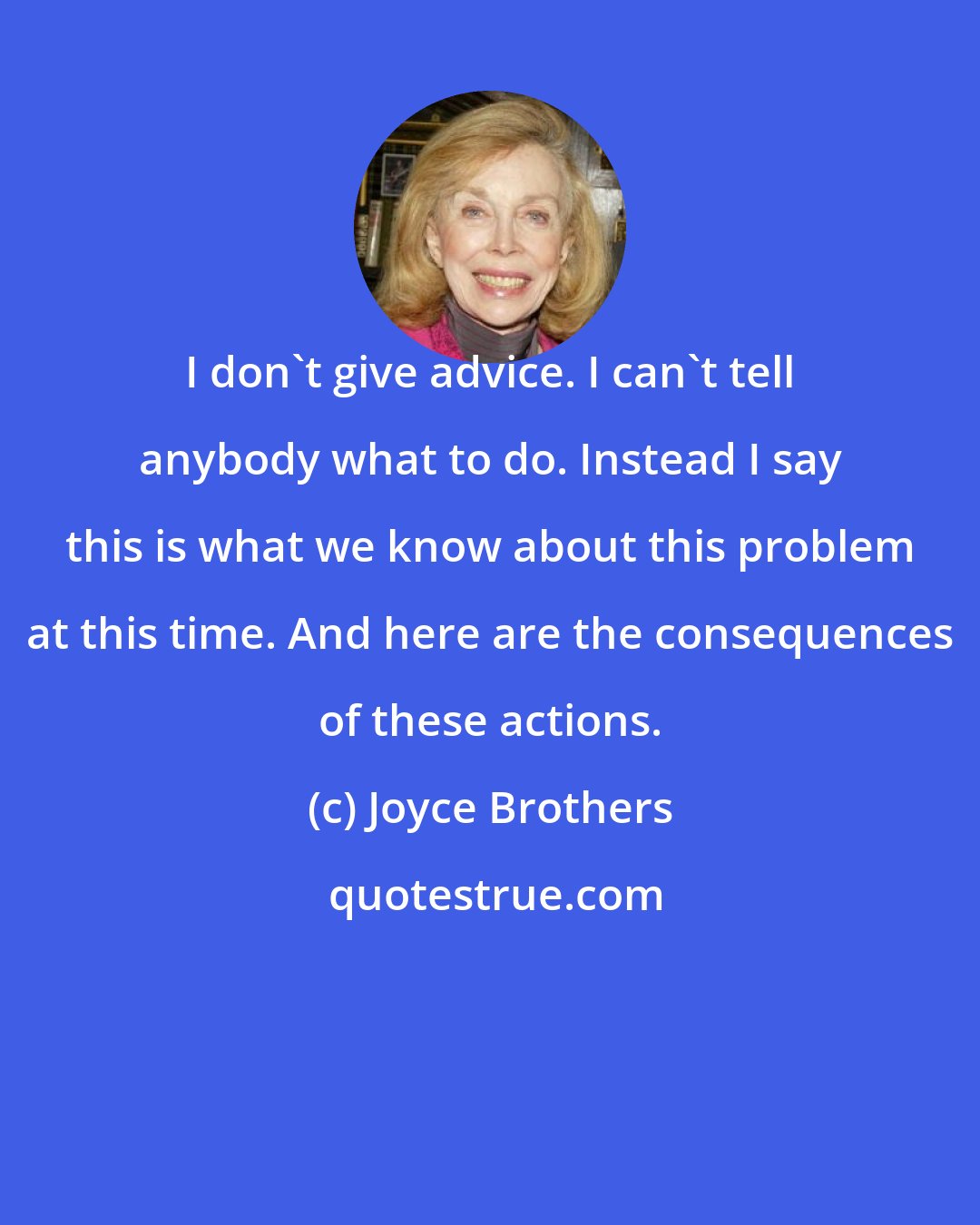 Joyce Brothers: I don't give advice. I can't tell anybody what to do. Instead I say this is what we know about this problem at this time. And here are the consequences of these actions.