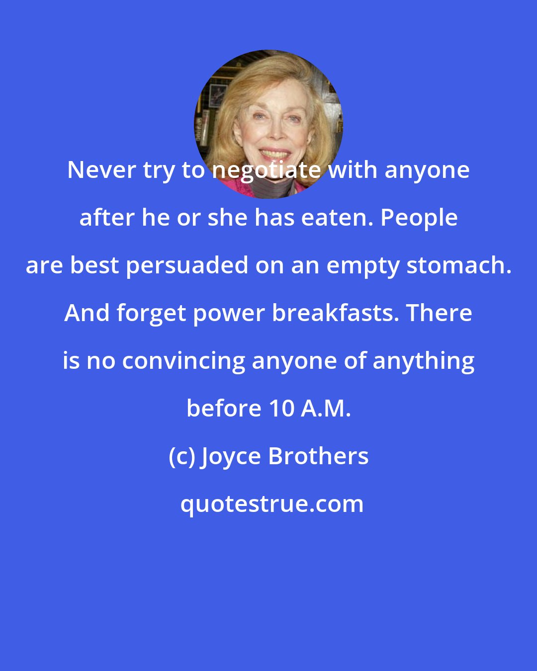 Joyce Brothers: Never try to negotiate with anyone after he or she has eaten. People are best persuaded on an empty stomach. And forget power breakfasts. There is no convincing anyone of anything before 10 A.M.