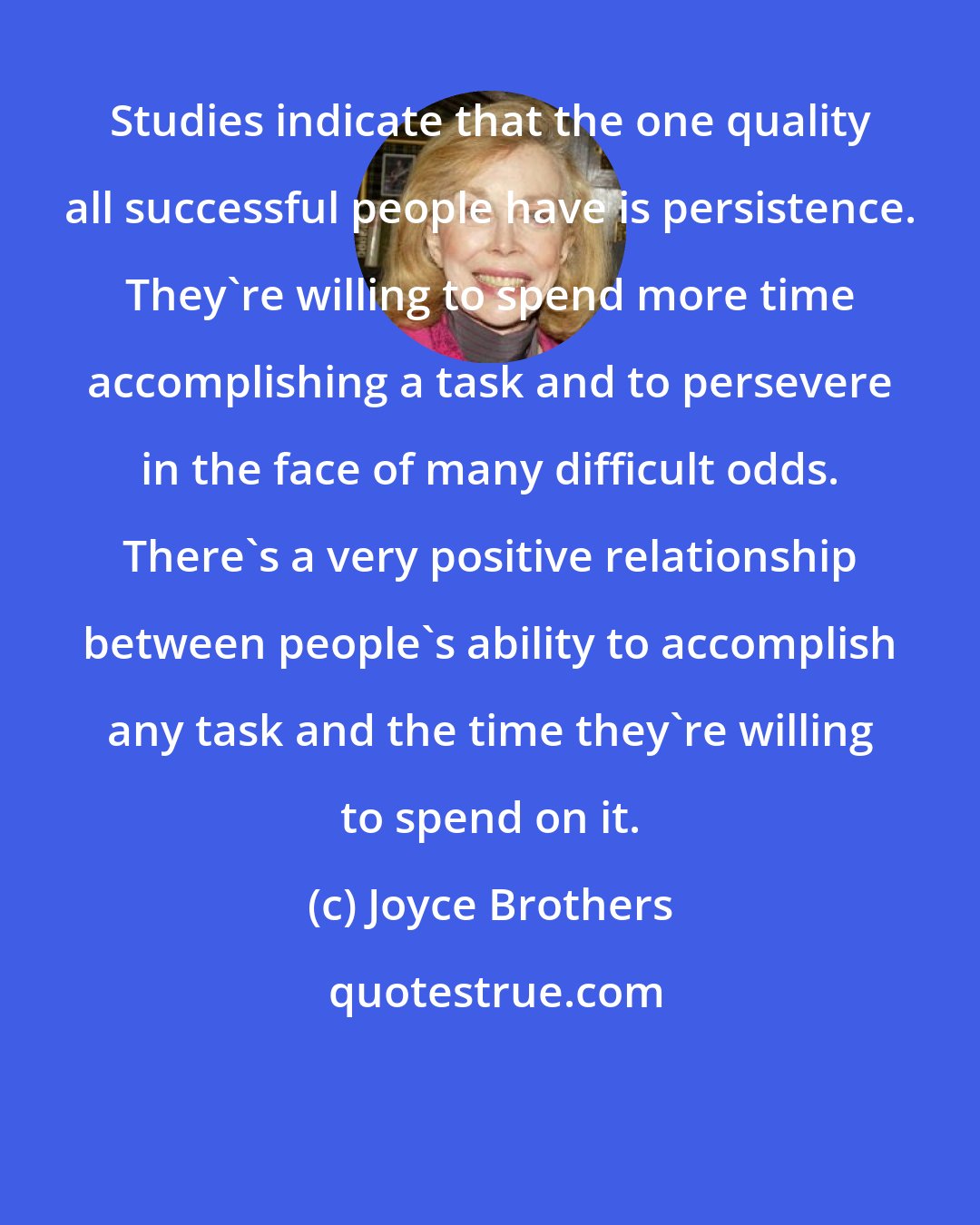 Joyce Brothers: Studies indicate that the one quality all successful people have is persistence. They're willing to spend more time accomplishing a task and to persevere in the face of many difficult odds. There's a very positive relationship between people's ability to accomplish any task and the time they're willing to spend on it.