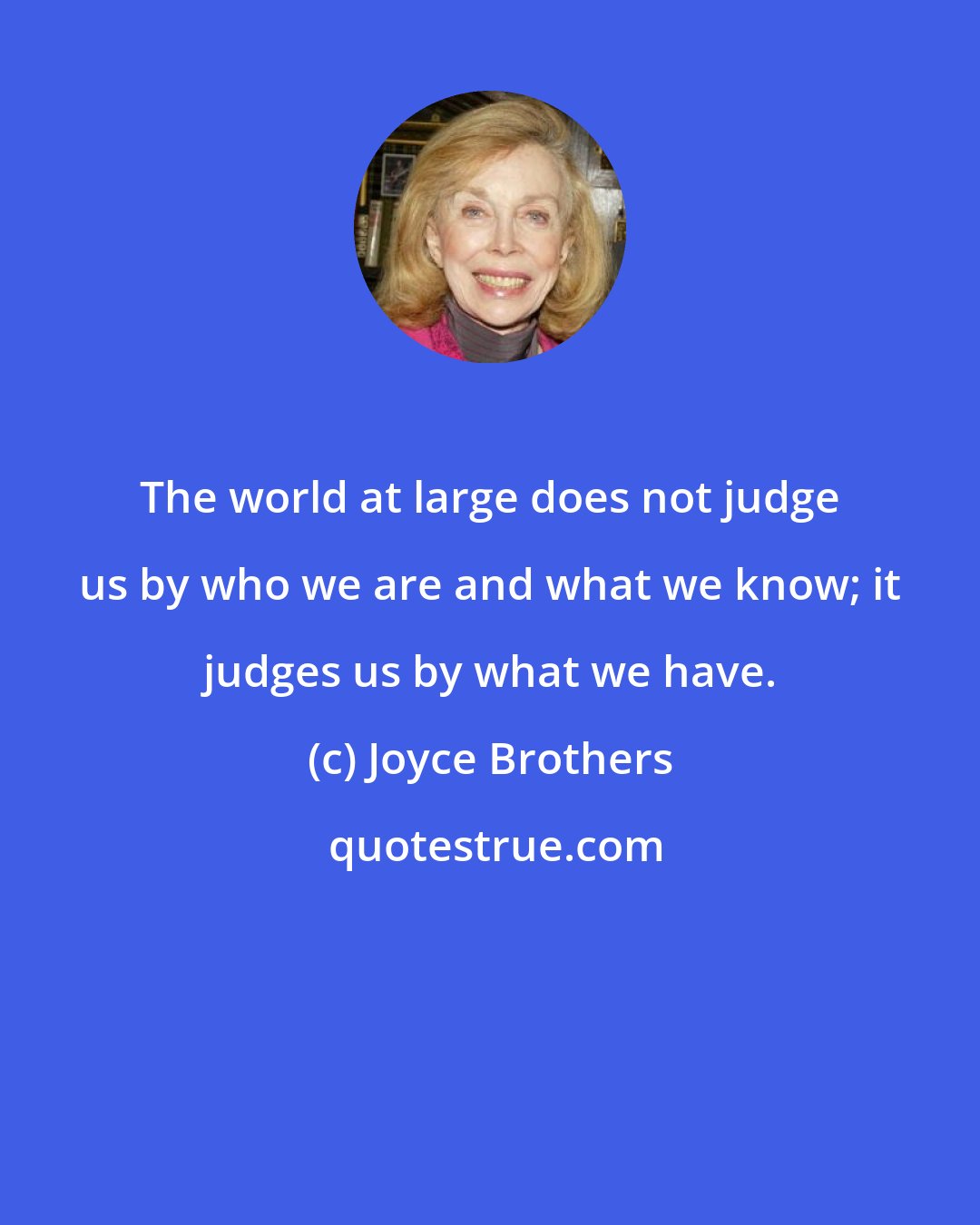 Joyce Brothers: The world at large does not judge us by who we are and what we know; it judges us by what we have.