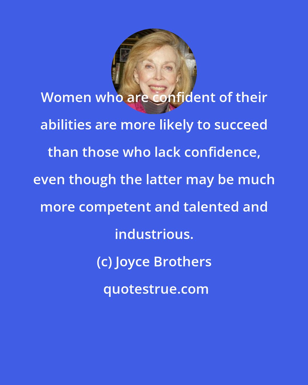 Joyce Brothers: Women who are confident of their abilities are more likely to succeed than those who lack confidence, even though the latter may be much more competent and talented and industrious.