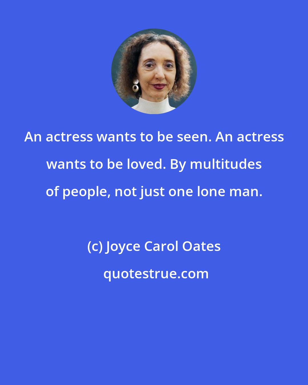 Joyce Carol Oates: An actress wants to be seen. An actress wants to be loved. By multitudes of people, not just one lone man.