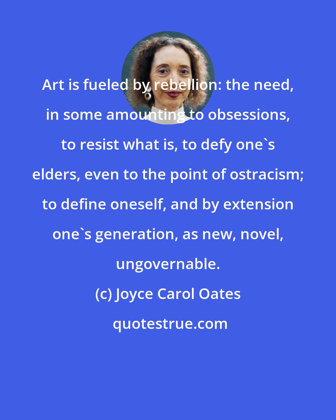 Joyce Carol Oates: Art is fueled by rebellion: the need, in some amounting to obsessions, to resist what is, to defy one's elders, even to the point of ostracism; to define oneself, and by extension one's generation, as new, novel, ungovernable.