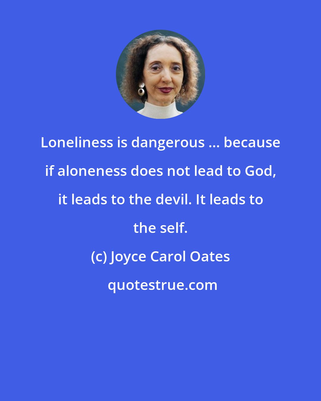 Joyce Carol Oates: Loneliness is dangerous ... because if aloneness does not lead to God, it leads to the devil. It leads to the self.