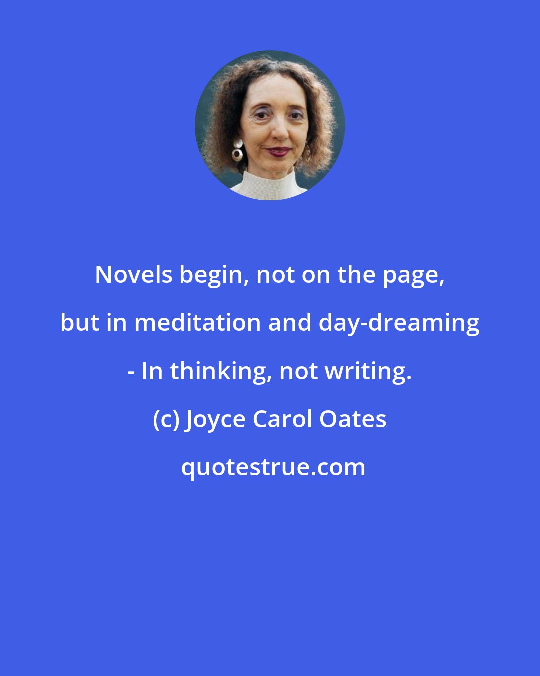 Joyce Carol Oates: Novels begin, not on the page, but in meditation and day-dreaming - In thinking, not writing.