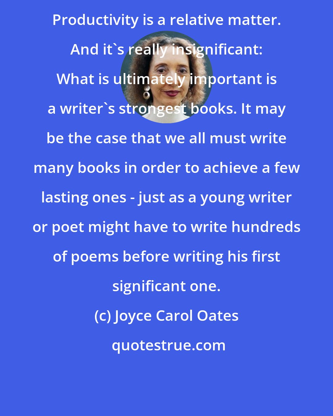 Joyce Carol Oates: Productivity is a relative matter. And it's really insignificant: What is ultimately important is a writer's strongest books. It may be the case that we all must write many books in order to achieve a few lasting ones - just as a young writer or poet might have to write hundreds of poems before writing his first significant one.