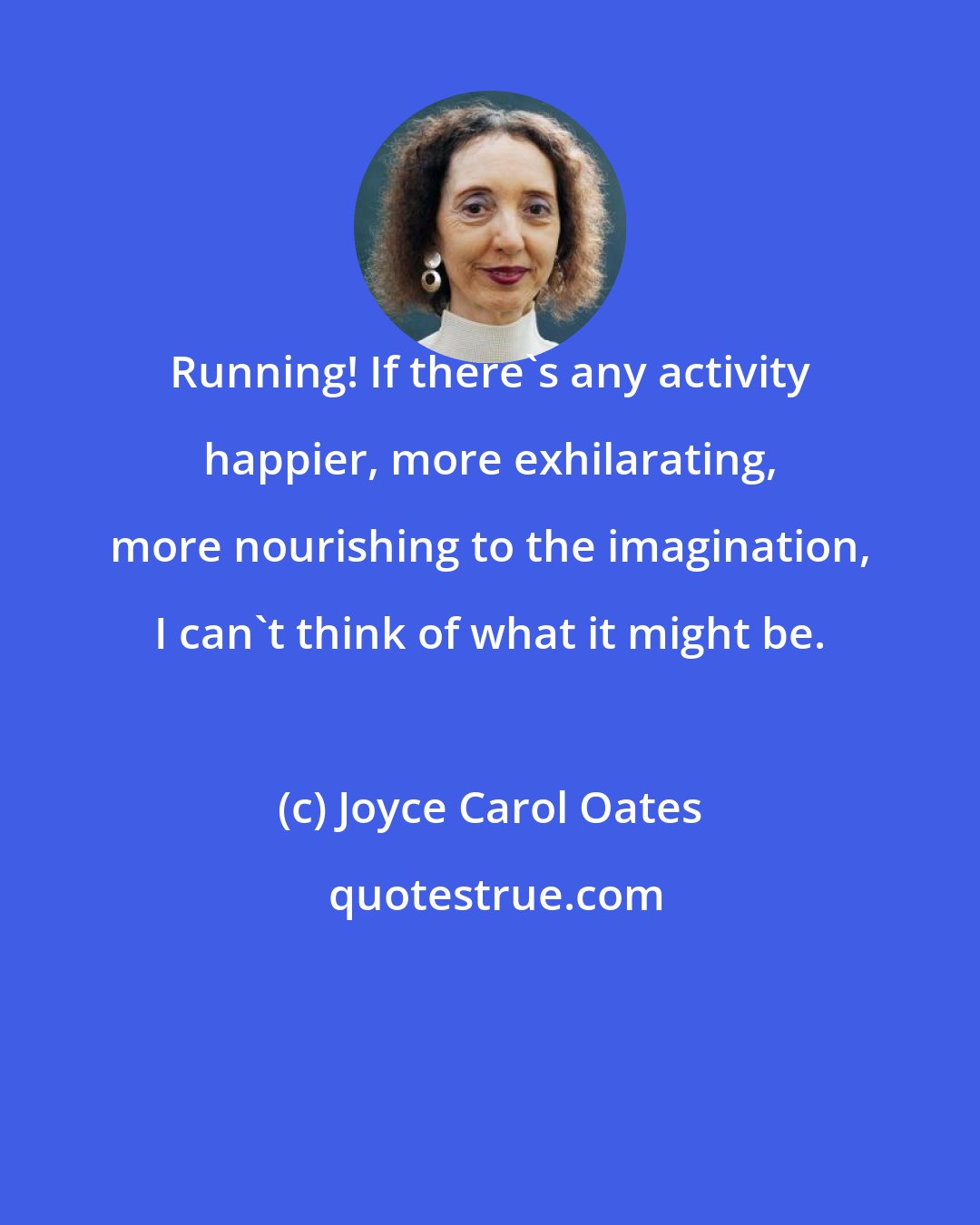 Joyce Carol Oates: Running! If there's any activity happier, more exhilarating, more nourishing to the imagination, I can't think of what it might be.