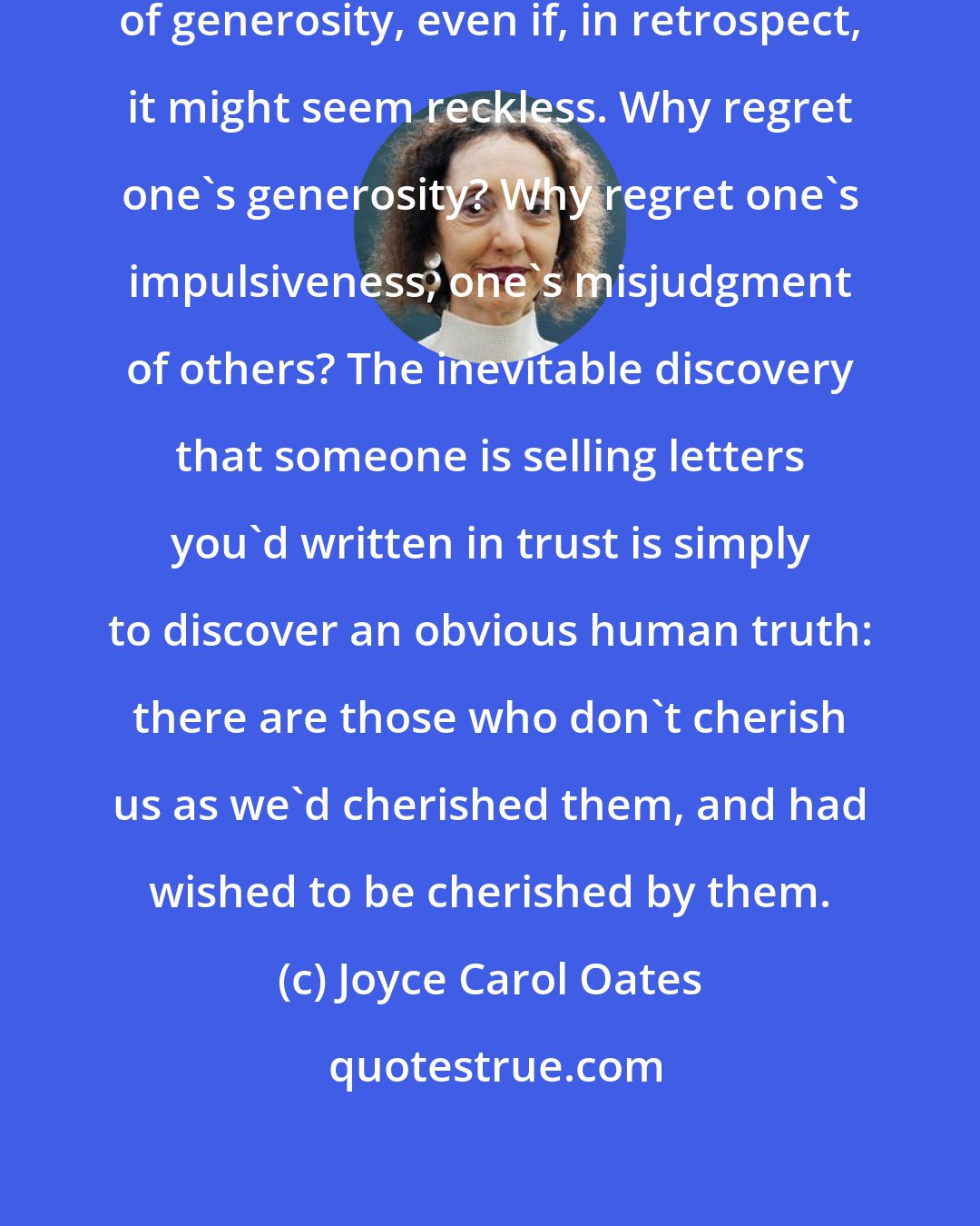 Joyce Carol Oates: The act of sending a letter is an act of generosity, even if, in retrospect, it might seem reckless. Why regret one's generosity? Why regret one's impulsiveness, one's misjudgment of others? The inevitable discovery that someone is selling letters you'd written in trust is simply to discover an obvious human truth: there are those who don't cherish us as we'd cherished them, and had wished to be cherished by them.