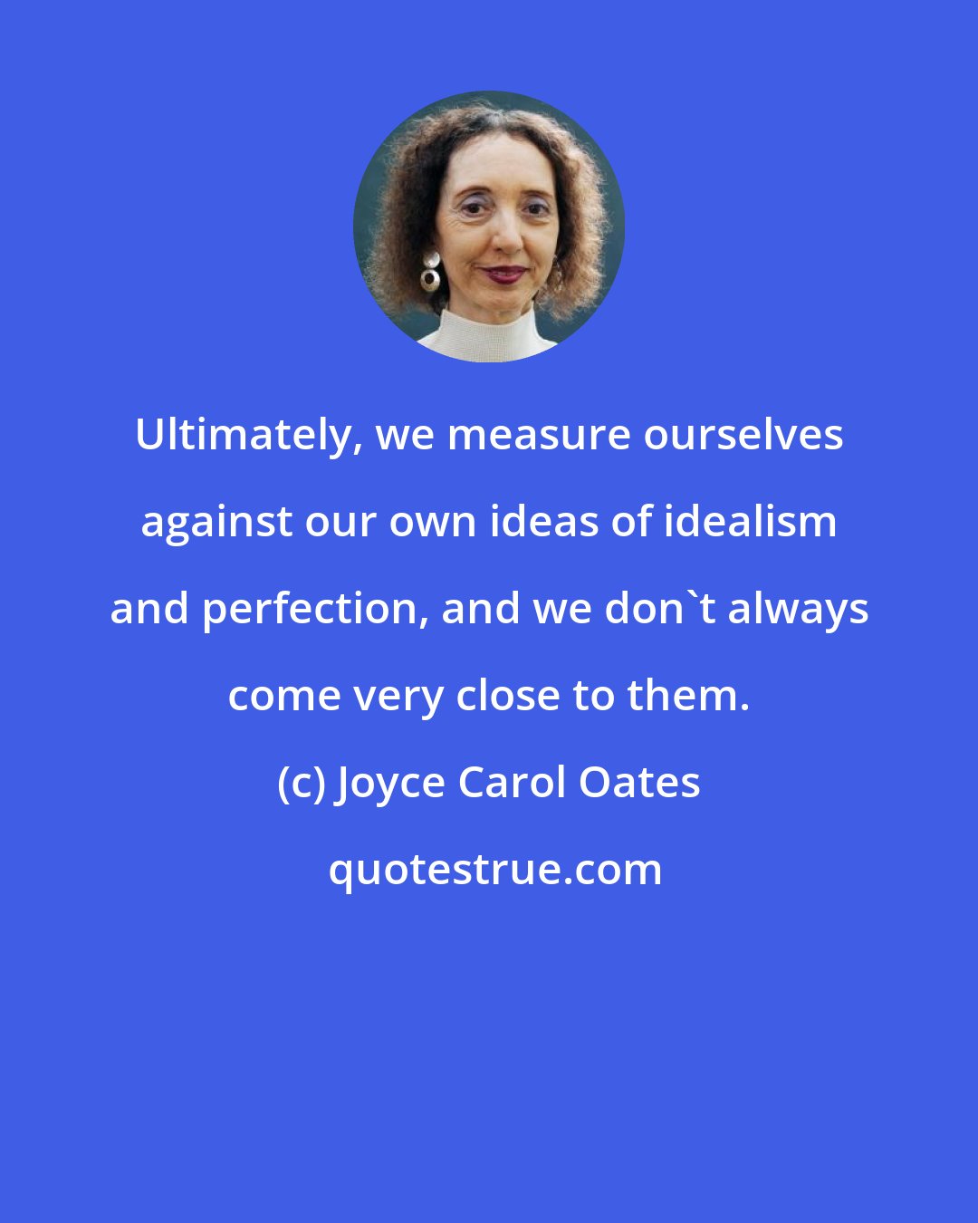 Joyce Carol Oates: Ultimately, we measure ourselves against our own ideas of idealism and perfection, and we don't always come very close to them.