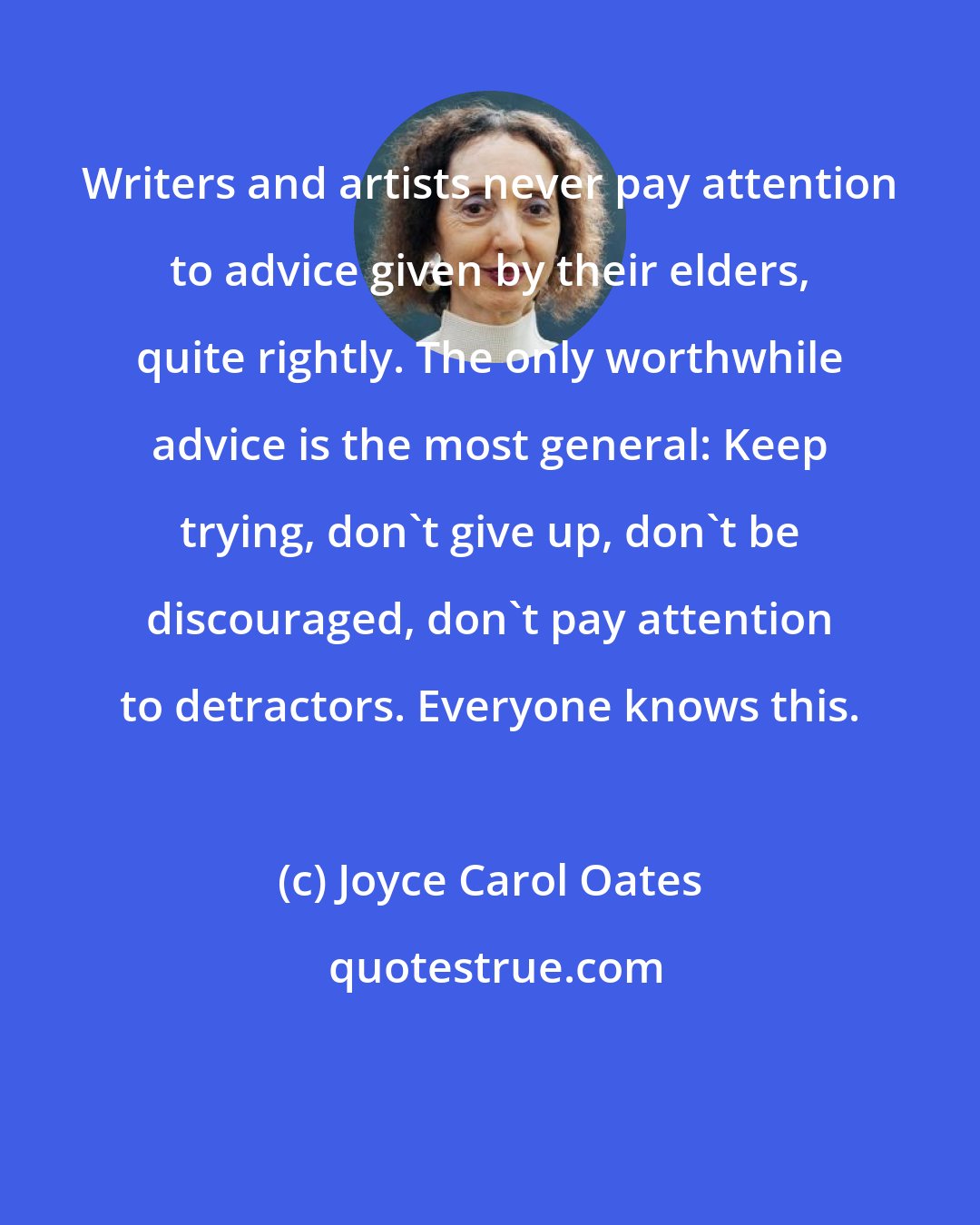 Joyce Carol Oates: Writers and artists never pay attention to advice given by their elders, quite rightly. The only worthwhile advice is the most general: Keep trying, don't give up, don't be discouraged, don't pay attention to detractors. Everyone knows this.