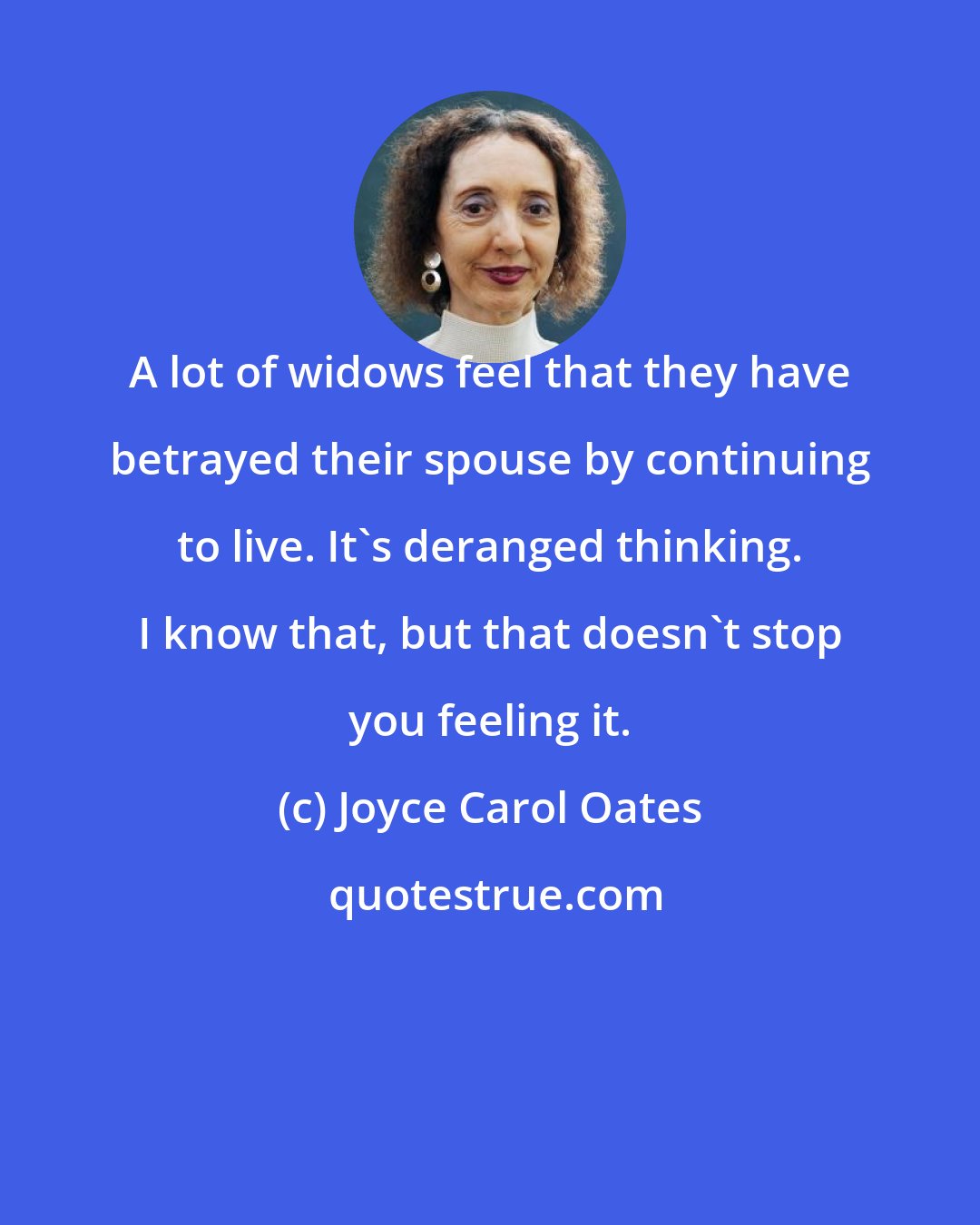 Joyce Carol Oates: A lot of widows feel that they have betrayed their spouse by continuing to live. It's deranged thinking. I know that, but that doesn't stop you feeling it.