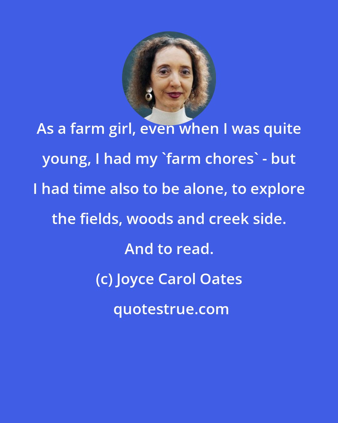 Joyce Carol Oates: As a farm girl, even when I was quite young, I had my 'farm chores' - but I had time also to be alone, to explore the fields, woods and creek side. And to read.