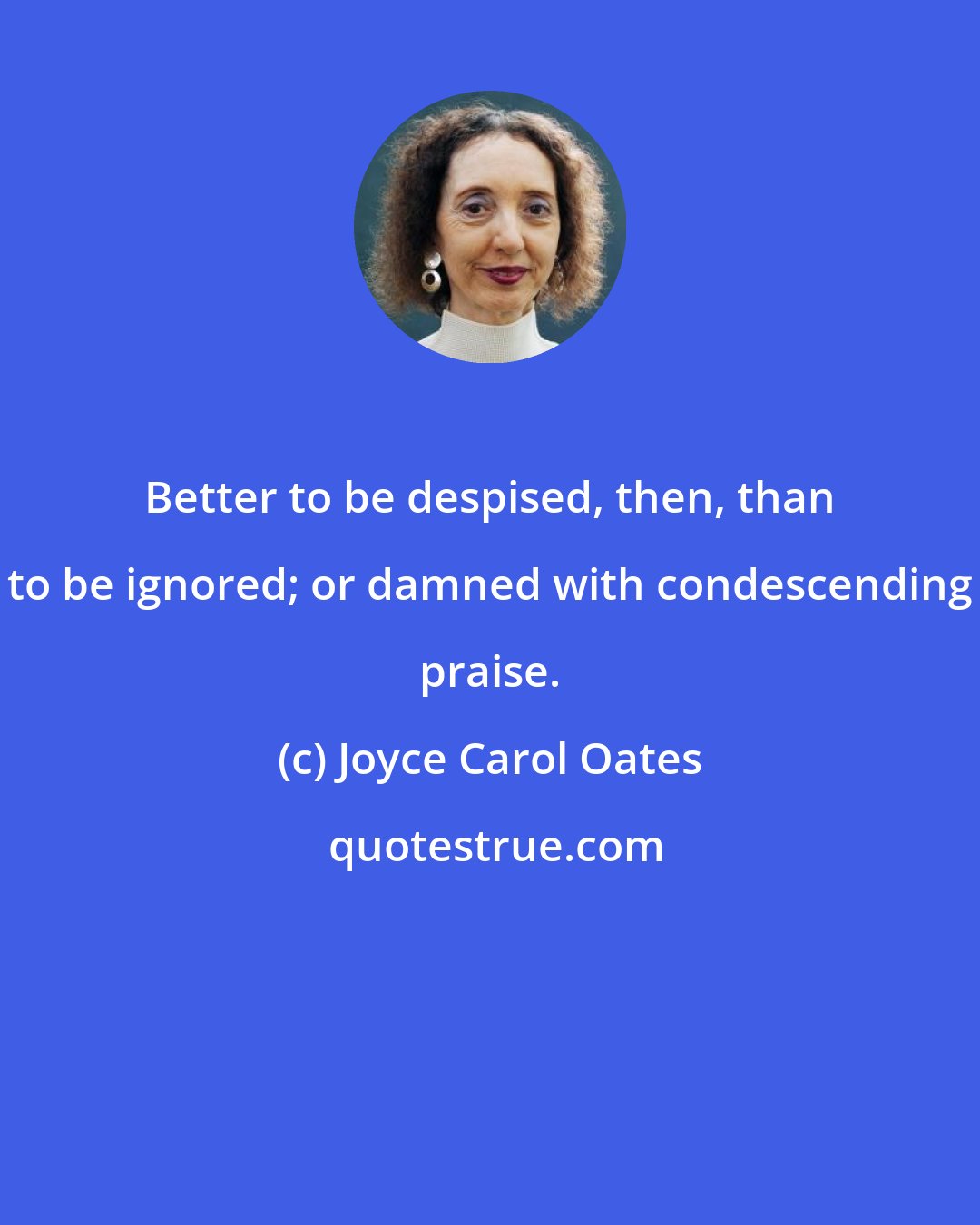 Joyce Carol Oates: Better to be despised, then, than to be ignored; or damned with condescending praise.