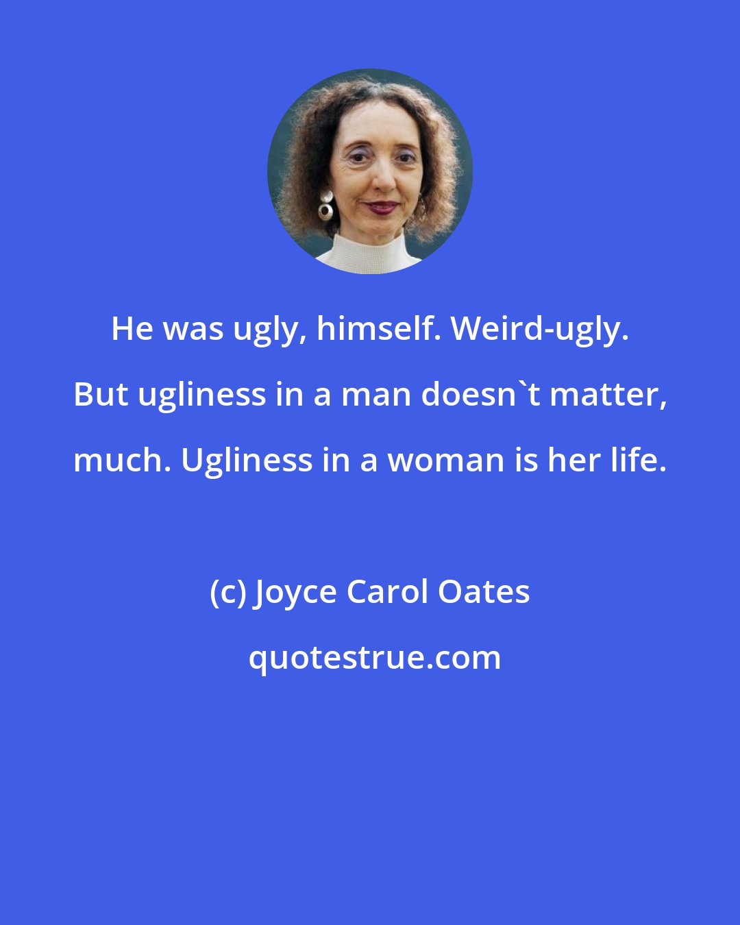 Joyce Carol Oates: He was ugly, himself. Weird-ugly. But ugliness in a man doesn't matter, much. Ugliness in a woman is her life.