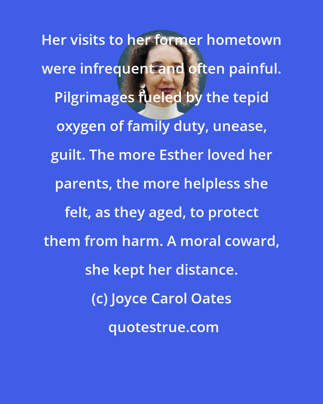 Joyce Carol Oates: Her visits to her former hometown were infrequent and often painful. Pilgrimages fueled by the tepid oxygen of family duty, unease, guilt. The more Esther loved her parents, the more helpless she felt, as they aged, to protect them from harm. A moral coward, she kept her distance.