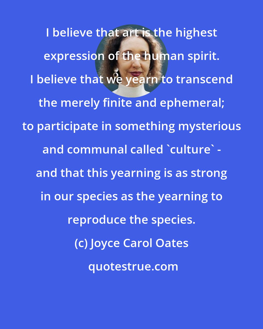 Joyce Carol Oates: I believe that art is the highest expression of the human spirit. I believe that we yearn to transcend the merely finite and ephemeral; to participate in something mysterious and communal called 'culture' - and that this yearning is as strong in our species as the yearning to reproduce the species.