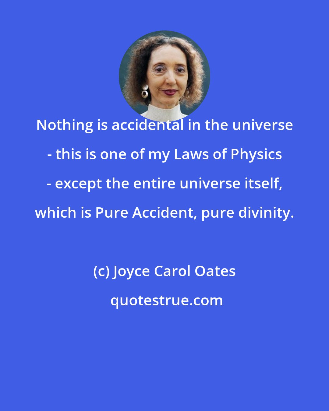 Joyce Carol Oates: Nothing is accidental in the universe - this is one of my Laws of Physics - except the entire universe itself, which is Pure Accident, pure divinity.