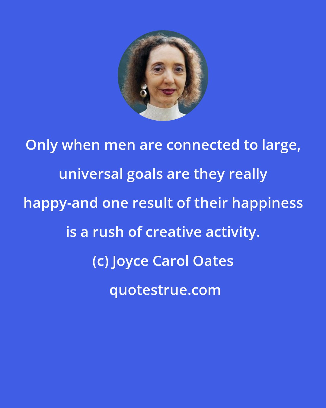 Joyce Carol Oates: Only when men are connected to large, universal goals are they really happy-and one result of their happiness is a rush of creative activity.