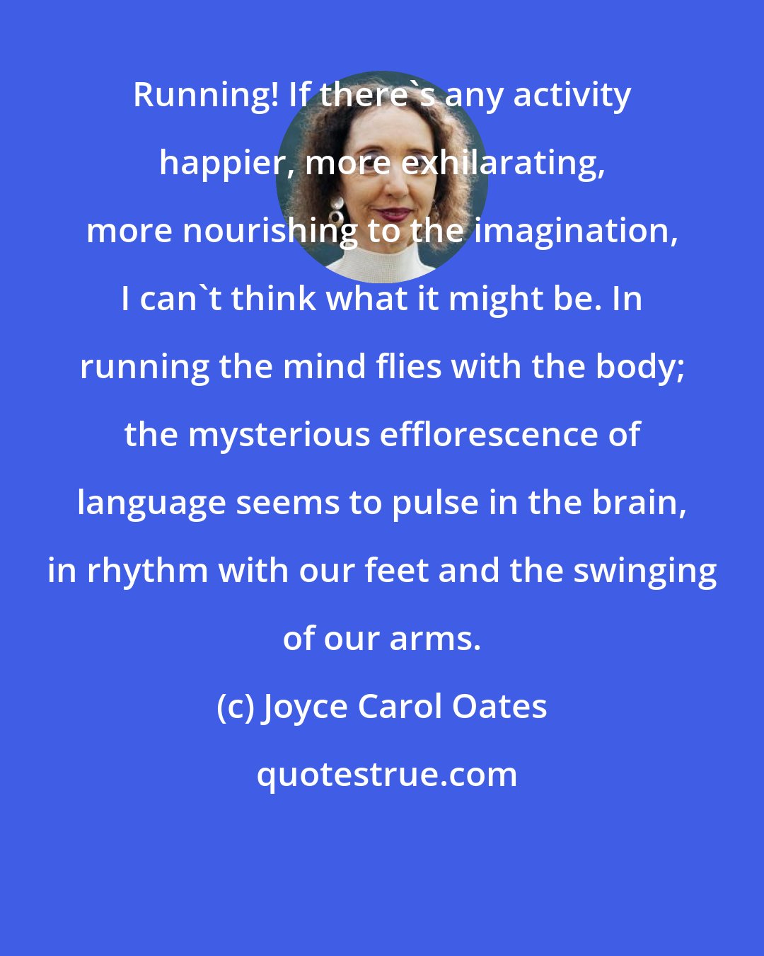 Joyce Carol Oates: Running! If there's any activity happier, more exhilarating, more nourishing to the imagination, I can't think what it might be. In running the mind flies with the body; the mysterious efflorescence of language seems to pulse in the brain, in rhythm with our feet and the swinging of our arms.