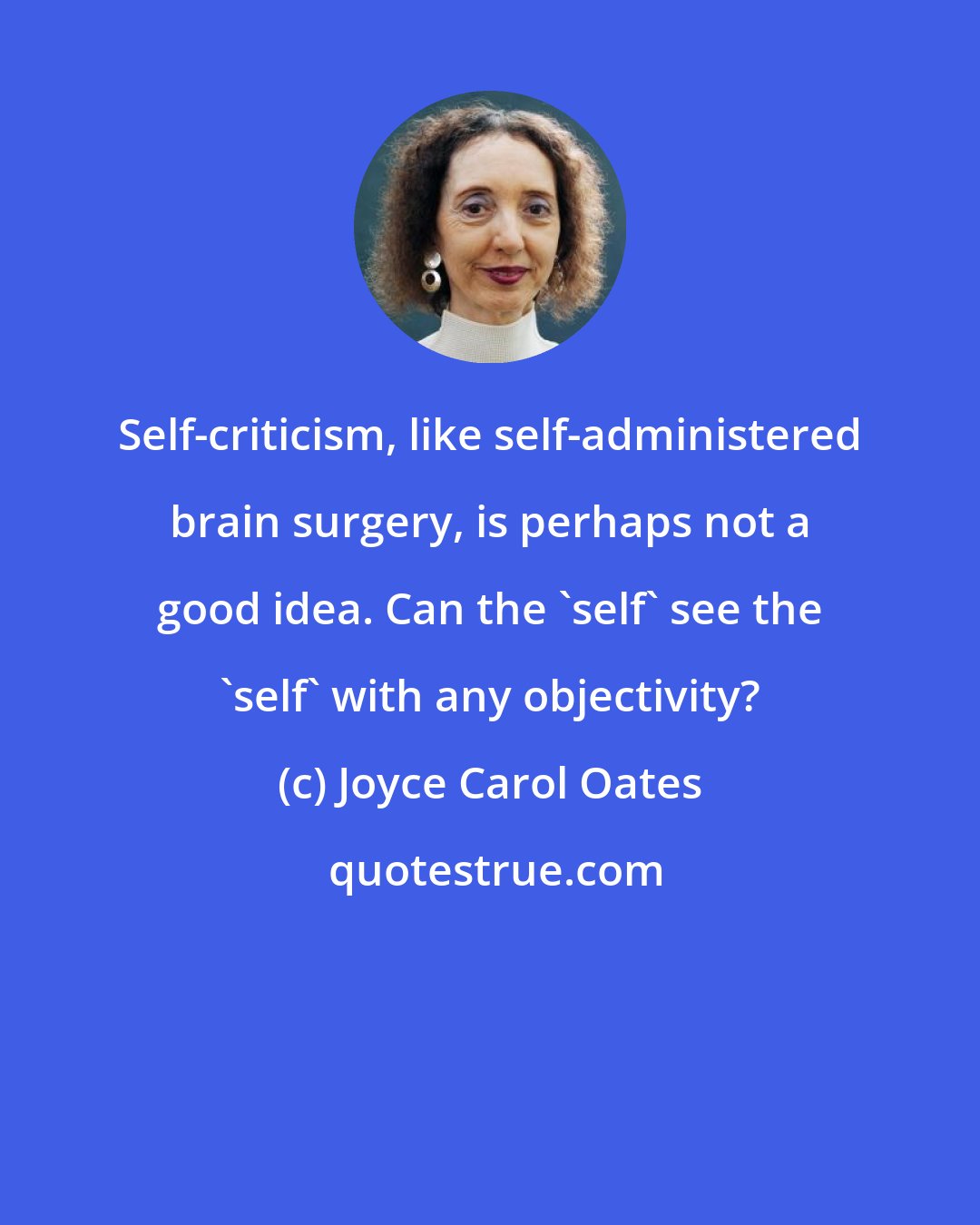 Joyce Carol Oates: Self-criticism, like self-administered brain surgery, is perhaps not a good idea. Can the 'self' see the 'self' with any objectivity?