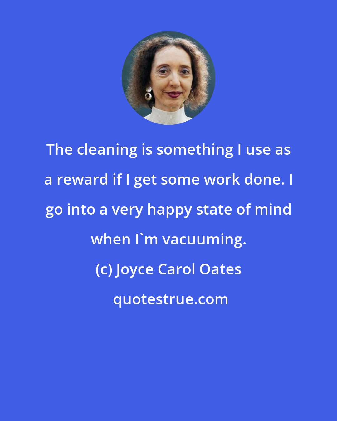 Joyce Carol Oates: The cleaning is something I use as a reward if I get some work done. I go into a very happy state of mind when I'm vacuuming.