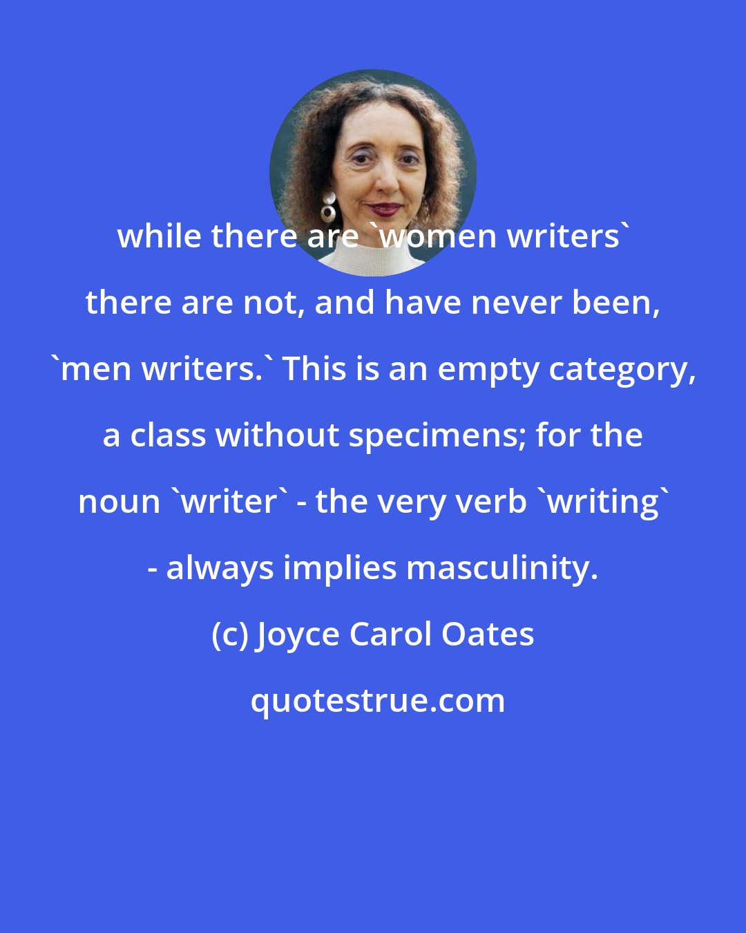 Joyce Carol Oates: while there are 'women writers' there are not, and have never been, 'men writers.' This is an empty category, a class without specimens; for the noun 'writer' - the very verb 'writing' - always implies masculinity.